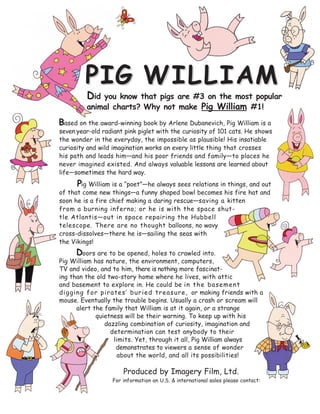 b ased on the award-winning book by Arlene Dubanevich, Pig William is a
seven year-old radiant pink piglet with the curiosity of 101 cats. He shows
the wonder in the everyday, the impossible as plausible! His insatiable
curiosity and wild imagination works on every little thing that crosses
his path and leads him—and his poor friends and family—to places he
never imagined existed. And always valuable lessons are learned about
life—sometimes the hard way.
Pig William is a “poet”—he always sees relations in things, and out
of that come new things—a funny shaped bowl becomes his fire hat and
soon he is a fire chief making a daring rescue—saving a kitten
from a burning inferno; or he is with the space shut-
tle Atlantis—out in space repairing the Hubbell
telescope. There are no thought balloons, no wavy
cross-dissolves—there he is—sailing the seas with
the Vikings!
Doors are to be opened, holes to crawled into.
Pig William has nature, the environment, computers,
TV and video, and to him, there is nothing more fascinat-
ing than the old two-story home where he lives, with attic
and basement to explore in. He could be in the basement
digging for pirates’ buried treasure, or making friends with a
mouse. Eventually the trouble begins. Usually a crash or scream will
alert the family that William is at it again, or a strange
quietness will be their warning. To keep up with his
dazzling combination of curiosity, imagination and
determination can test anybody to their
limits. Yet, through it all, Pig William always
demonstrates to viewers a sense of wonder
about the world, and all its possibilities!
Produced by Imagery Film, Ltd.
For information on U.S. & international sales please contact:
Did you know that pigs are #3 on the most popular
animal charts? Why not make Pig William #1!
P
D
B
PPIIGG WILLIWILLIAAMM
Sue Phillips at sfp1010@gmail.com
 