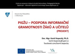 PIGŽU – PODPORA INFORMAČNÍ
GRAMOTNOSTI ŽÁKŮ A UČITELŮ
(PROJEKT)
Centrum prevence rizikové virtuální komunikace, Pedagogická fakulta
Digidoupě – laboratoř digitálních technologií (www.digidoupe.cz)
Doc. Mgr. Kamil Kopecký, Ph.D.
kamil.kopecky@upol.cz
facebook.com/kamil.kopecky
 