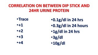 CORRELATION ON BETWEEN DIP STICK AND
24HR URINE PROTEIN
•Trace
•+1
•+2
•+3
•+4
•0.1g/dl in 24 hrs
•0.3g/dl in 24 hours
•1g/dl in 24 hrs
•3g/dl
•10g/dl
 