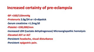 Increased certainty of pre-eclampsia
-BP >160/110mmHg
-Protenuria 2.0g/24 or >2+dipstick
-Serum creatinine >1.2mg/dl
-Platelet <100,000/mm
-Increased LDH (Lactate dehydrogenase) Microangiopathic hemolysis
-Elevated AST or ALT
-Persistent headache, visual disturbance
-Persistent epigastric pain.
 