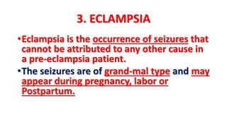3. ECLAMPSIA
•Eclampsia is the occurrence of seizures that
cannot be attributed to any other cause in
a pre-eclampsia patient.
•The seizures are of grand-mal type and may
appear during pregnancy, labor or
Postpartum.
 