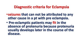 Diagnostic criteria for Eclampsia
•seizures that can not be attributed to any
other cause in a pt with pre eclampsia.
• Pre-eclamptic patients may fit in the
absence of protenuria because protenuria
usually develops later in the course of the
disease.
 