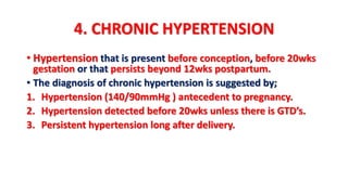 4. CHRONIC HYPERTENSION
• Hypertension that is present before conception, before 20wks
gestation or that persists beyond 12wks postpartum.
• The diagnosis of chronic hypertension is suggested by;
1. Hypertension (140/90mmHg ) antecedent to pregnancy.
2. Hypertension detected before 20wks unless there is GTD’s.
3. Persistent hypertension long after delivery.
 