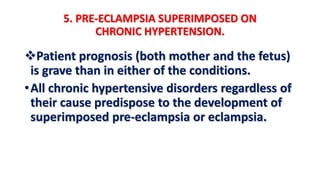 5. PRE-ECLAMPSIA SUPERIMPOSED ON
CHRONIC HYPERTENSION.
Patient prognosis (both mother and the fetus)
is grave than in either of the conditions.
•All chronic hypertensive disorders regardless of
their cause predispose to the development of
superimposed pre-eclampsia or eclampsia.
 