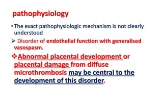 pathophysiology
•The exact pathophysiologic mechanism is not clearly
understood
 Disorder of endothelial function with generalised
vasospasm.
Abnormal placental development or
placental damage from diffuse
microthrombosis may be central to the
development of this disorder.
 