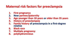 Maternal risk factors for preeclampsia
1. First pregnancy
2. New partner/paternity
3. Age younger than 18 years or older than 35 years
4. History of preeclampsia
5. Family history of preeclampsia in a first-degree
relative
6. Black race
7. Multiple pregnancy
8. polyhydromnious
 
