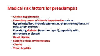Medical risk factors for preeclampsia
• Chronic hypertension
• Secondary causes of chronic hypertension such as
hypercortisolism, hyperaldosteronism, pheochromocytoma, or
renal artery stenosis
• Preexisting diabetes (type 1 or type 2), especially with
microvascular disease
• Renal disease
• Systemic lupus erythematosus
• Obesity
• Thrombophilia
 