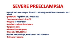 SEVERE PREECLAMPSIA
• systolic BP>160mmHg or diastolic 110mmHg on 2different occasions 6hrs
apart
• protenuria >2g/24hrs or 2-4+dipstick.
• Serum creatinine >1.2mg/dl
• Oliguria <500ml/24hrs
• Cerebral or visual disturbance
• Epigastric pain
• Elevated liver enzymes
• Platelets <100,000/m3
• Retinal haemorrhage, exudates or pappiloedema
• Pulmonary edema.
 