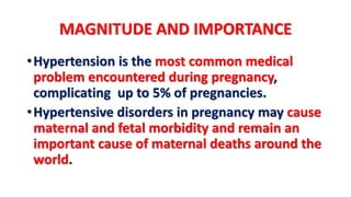 MAGNITUDE AND IMPORTANCE
•Hypertension is the most common medical
problem encountered during pregnancy,
complicating up to 5% of pregnancies.
•Hypertensive disorders in pregnancy may cause
maternal and fetal morbidity and remain an
important cause of maternal deaths around the
world.
 