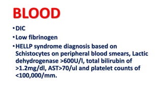 BLOOD
•DIC
•Low fibrinogen
•HELLP syndrome diagnosis based on
Schistocytes on peripheral blood smears, Lactic
dehydrogenase >600U/l, total bilirubin of
>1.2mg/dl, AST>70/ul and platelet counts of
<100,000/mm.
 