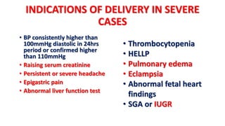 INDICATIONS OF DELIVERY IN SEVERE
CASES
• BP consistently higher than
100mmHg diastolic in 24hrs
period or confirmed higher
than 110mmHg
• Raising serum creatinine
• Persistent or severe headache
• Epigastric pain
• Abnormal liver function test
• Thrombocytopenia
• HELLP
• Pulmonary edema
• Eclampsia
• Abnormal fetal heart
findings
• SGA or IUGR
 