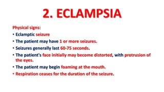 2. ECLAMPSIA
Physical signs:
• Eclamptic seizure
• The patient may have 1 or more seizures.
• Seizures generally last 60-75 seconds.
• The patient's face initially may become distorted, with protrusion of
the eyes.
• The patient may begin foaming at the mouth.
• Respiration ceases for the duration of the seizure.
 