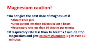 Magnesium caution!
Do not give the next dose of magnesium if
Absent knee jerk
Urine output less than 100 mls in last 4 hours
Respiratory rate less than 16 breaths per minute
If respiratory rate less than 16 breaths / minute stop
magnesium and give calcium gluconate 1 g iv over 10
minutes
 