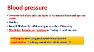 Blood pressure
 Uncontrolled blood pressure leads to intracranial haemorrhage and
death
 Monitor
 Treat if BP diastolic >110 mm Hg or systolic >160 mmHg
 Nifedipine, hydralazine, labetalol according to local protocol
 Nifedipine 10 – 20mg sublingual to maintain BP
 Hydralazine 10 – 20mg iv until diastolic is below 100
 