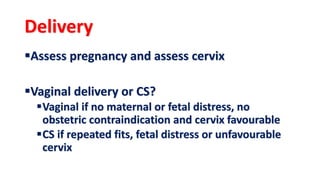 Delivery
Assess pregnancy and assess cervix
Vaginal delivery or CS?
Vaginal if no maternal or fetal distress, no
obstetric contraindication and cervix favourable
CS if repeated fits, fetal distress or unfavourable
cervix
 