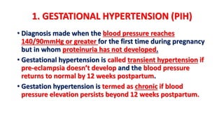 1. GESTATIONAL HYPERTENSION (PIH)
• Diagnosis made when the blood pressure reaches
140/90mmHg or greater for the first time during pregnancy
but in whom proteinuria has not developed.
• Gestational hypertension is called transient hypertension if
pre-eclampsia doesn’t develop and the blood pressure
returns to normal by 12 weeks postpartum.
• Gestation hypertension is termed as chronic if blood
pressure elevation persists beyond 12 weeks postpartum.
 