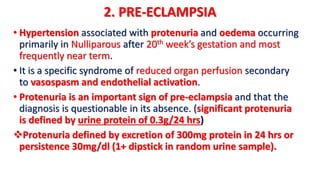 2. PRE-ECLAMPSIA
• Hypertension associated with protenuria and oedema occurring
primarily in Nulliparous after 20th week’s gestation and most
frequently near term.
• It is a specific syndrome of reduced organ perfusion secondary
to vasospasm and endothelial activation.
• Protenuria is an important sign of pre-eclampsia and that the
diagnosis is questionable in its absence. (significant protenuria
is defined by urine protein of 0.3g/24 hrs)
Protenuria defined by excretion of 300mg protein in 24 hrs or
persistence 30mg/dl (1+ dipstick in random urine sample).
 