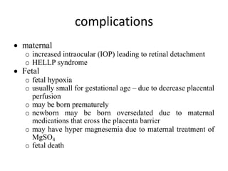 complications
• maternal
o increased intraocular (IOP) leading to retinal detachment
o HELLP syndrome
• Fetal
o fetal hypoxia
o usually small for gestational age – due to decrease placental
perfusion
o may be born prematurely
o newborn may be born oversedated due to maternal
medications that cross the placenta barrier
o may have hyper magnesemia due to maternal treatment of
MgSO4
o fetal death
 