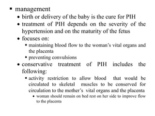 § management
• birth or delivery of the baby is the cure for PIH
• treatment of PIH depends on the severity of the
hypertension and on the maturity of the fetus
• focuses on:
§ maintaining blood flow to the woman’s vital organs and
the placenta
§ preventing convulsions
• conservative treatment of PIH includes the
following:
§ activity restriction to allow blood that would be
circulated to skeletal muscles to be conserved for
circulation to the mother’s vital organs and the placenta
• woman should remain on bed rest on her side to improve flow
to the placenta
 