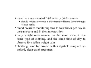 § maternal assessment of fetal activity (kick counts)
• should report a decrease in movement or if none occur during a
4-hour period
§ blood pressure monitoring two to four times per day in
the same arm and in the same position
§ daily weight measurement on the same scale, in the
same type of clothing, and the same time of day to
observe for sudden weight gain
§ checking urine for protein with a dipstick using a first-
voided, clean-catch specimen
 