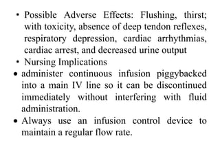 • Possible Adverse Effects: Flushing, thirst;
with toxicity, absence of deep tendon reflexes,
respiratory depression, cardiac arrhythmias,
cardiac arrest, and decreased urine output
• Nursing Implications
• administer continuous infusion piggybacked
into a main IV line so it can be discontinued
immediately without interfering with fluid
administration.
• Always use an infusion control device to
maintain a regular flow rate.
 