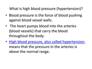 What is high blood pressure (hypertension)?
• Blood pressure is the force of blood pushing
against blood vessel walls.
• The heart pumps blood into the arteries
(blood vessels) that carry the blood
throughout the body.
• High blood pressure, also called hypertension,
means that the pressure in the arteries is
above the normal range.
 
