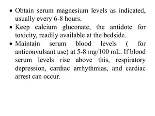 • Obtain serum magnesium levels as indicated,
usually every 6-8 hours.
• Keep calcium gluconate, the antidote for
toxicity, readily available at the bedside.
• Maintain serum blood levels ( for
anticonvulsant use) at 5-8 mg/100 mL. If blood
serum levels rise above this, respiratory
depression, cardiac arrhythmias, and cardiac
arrest can occur.
 