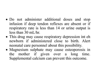 • Do not administer additional doses and stop
infusion if deep tendon reflexes are absent or if
respiratory rate is less than 14 or urine output is
less than 30 mL/hr.
• This drug may cause respiratory depression int eh
newborn if administered close to birth. Alert
neonatal care personnel about this possibility.
• Magnesium sulphate may cause osteoporosis in
the mother if given over a long time.
Supplemental calcium can prevent this outcome.
 