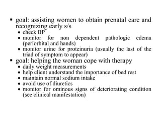 § goal: assisting women to obtain prenatal care and
recognizing early s/s
• check BP
• monitor for non dependent pathologic edema
(periorbital and hands)
• monitor urine for proteinuria (usually the last of the
triad of symptom to appear)
§ goal: helping the woman cope with therapy
• daily weight measurements
• help client understand the importance of bed rest
• maintain normal sodium intake
• avoid use of diuretics
• monitor for ominous signs of deteriorating condition
(see clinical manifestation)
 