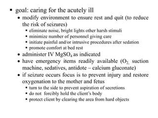 § goal: caring for the acutely ill
• modify environment to ensure rest and quit (to reduce
the risk of seizures)
§ eliminate noise, bright lights other harsh stimuli
§ minimize number of personnel giving care
§ initiate painful and/or intrusive procedures after sedation
§ promote comfort at bed rest
• administer IV MgSO4 as indicated
• have emergency items readily available (O2, suction
machine, sedatives, antidote – calcium gluconate)
• if seizure occurs focus is to prevent injury and restore
oxygenation to the mother and fetus
§ turn to the side to prevent aspiration of secretions
§ do not forcibly hold the client’s body
§ protect client by clearing the area from hard objects
 