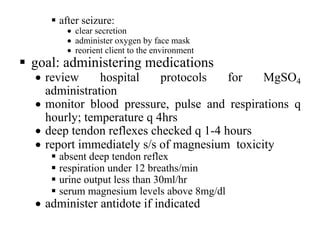 § after seizure:
• clear secretion
• administer oxygen by face mask
• reorient client to the environment
§ goal: administering medications
• review hospital protocols for MgSO4
administration
• monitor blood pressure, pulse and respirations q
hourly; temperature q 4hrs
• deep tendon reflexes checked q 1-4 hours
• report immediately s/s of magnesium toxicity
§ absent deep tendon reflex
§ respiration under 12 breaths/min
§ urine output less than 30ml/hr
§ serum magnesium levels above 8mg/dl
• administer antidote if indicated
 
