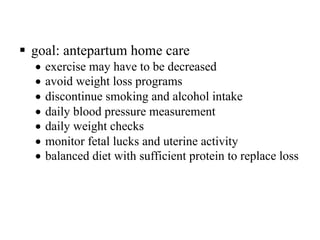 § goal: antepartum home care
• exercise may have to be decreased
• avoid weight loss programs
• discontinue smoking and alcohol intake
• daily blood pressure measurement
• daily weight checks
• monitor fetal lucks and uterine activity
• balanced diet with sufficient protein to replace loss
 