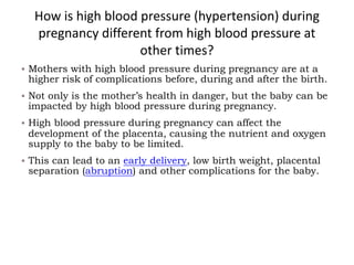 How is high blood pressure (hypertension) during
pregnancy different from high blood pressure at
other times?
§ Mothers with high blood pressure during pregnancy are at a
higher risk of complications before, during and after the birth.
§ Not only is the mother’s health in danger, but the baby can be
impacted by high blood pressure during pregnancy.
§ High blood pressure during pregnancy can affect the
development of the placenta, causing the nutrient and oxygen
supply to the baby to be limited.
§ This can lead to an early delivery, low birth weight, placental
separation (abruption) and other complications for the baby.
 