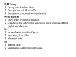 HealthTeaching:
1. Encouragepatient foesodiumrestriction.
2. Encouragetoavoidfoodsrichinoil andfats.
3. Encouragepatient tolimit her dailyactivitiesandexercises.
OngoingAssessment:
1. Observecarefullyfor symptomsat prenatal visit.
2. Giveinstructionabout whatsymptomstowatchforsoshe canalert her clinicianifadditional
symptomsoccur betweenvisits.
Diet:
1. lowfatsandsodiumdiet,restrictionif possible.
2. highinprotein,calciumandiron.
3. Adequatefluidintake
Sex:
1. limit sexual activity
2. sexual intercourseat 2ndtrimester shouldbeavoided.
 