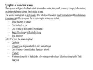 Symptoms of tonic-clonic seizure
Manypersons with generalized tonic-clonic seizures have vision, taste, smell, or sensorychanges, hallucinations,
or dizziness before the seizure. This is called an aura.
The seizures usuallyresult in rigid muscles. This is followed by violent muscle contractions and loss of alertness
(consciousness). Other symptoms that occur during the seizure may include:
• Biting the cheek or tongue
• Clenched teeth or jaw
• Loss of urine or stool control (incontinence)
• Stopped breathing or difficulty breathing
• Blue skin color
After the seizure, the person may have:
• Confusion
• Drowsiness or sleepiness that lasts for 1 hour or longer
• Loss of memory(amnesia) about the seizure episode
• Headache
• Weakness of one side of the body for a few minutes to a few hours following seizure (called Todd
paralysis)
 
