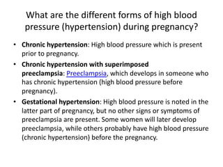 What are the different forms of high blood
pressure (hypertension) during pregnancy?
• Chronic hypertension: High blood pressure which is present
prior to pregnancy.
• Chronic hypertension with superimposed
preeclampsia: Preeclampsia, which develops in someone who
has chronic hypertension (high blood pressure before
pregnancy).
• Gestational hypertension: High blood pressure is noted in the
latter part of pregnancy, but no other signs or symptoms of
preeclampsia are present. Some women will later develop
preeclampsia, while others probably have high blood pressure
(chronic hypertension) before the pregnancy.
 