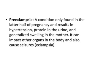 • Preeclampsia: A condition only found in the
latter half of pregnancy and results in
hypertension, protein in the urine, and
generalized swelling in the mother. It can
impact other organs in the body and also
cause seizures (eclampsia).
 