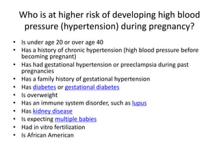 Who is at higher risk of developing high blood
pressure (hypertension) during pregnancy?
• Is under age 20 or over age 40
• Has a history of chronic hypertension (high blood pressure before
becoming pregnant)
• Has had gestational hypertension or preeclampsia during past
pregnancies
• Has a family history of gestational hypertension
• Has diabetes or gestational diabetes
• Is overweight
• Has an immune system disorder, such as lupus
• Has kidney disease
• Is expecting multiple babies
• Had in vitro fertilization
• Is African American
 