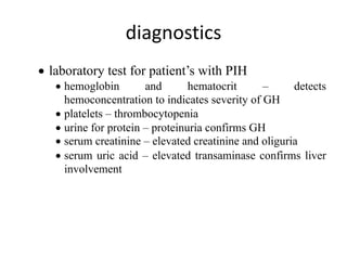 diagnostics
• laboratory test for patient’s with PIH
• hemoglobin and hematocrit – detects
hemoconcentration to indicates severity of GH
• platelets – thrombocytopenia
• urine for protein – proteinuria confirms GH
• serum creatinine – elevated creatinine and oliguria
• serum uric acid – elevated transaminase confirms liver
involvement
 