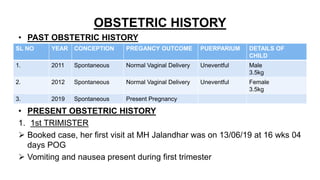 OBSTETRIC HISTORY
• PAST OBSTETRIC HISTORY
• PRESENT OBSTETRIC HISTORY
1. 1st TRIMISTER
 Booked case, her first visit at MH Jalandhar was on 13/06/19 at 16 wks 04
days POG
 Vomiting and nausea present during first trimester
SL NO YEAR CONCEPTION PREGANCY OUTCOME PUERPARIUM DETAILS OF
CHILD
1. 2011 Spontaneous Normal Vaginal Delivery Uneventful Male
3.5kg
2. 2012 Spontaneous Normal Vaginal Delivery Uneventful Female
3.5kg
3. 2019 Spontaneous Present Pregnancy
 