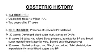 OBSTETRIC HISTORY
2. 2nd TRIMESTER
 Quickening felt at 19 weeks POG
 Two doses of Inj TT taken
3. 3rd TRIMESTER: Presence of GDM and PIH detected
 30 weeks: Derranged blood sugar level, started on OHAs
 31 weeks 02 days: Had raised Blood pressure, admitted for BP and Blood
sugar monitoring to Maternity ward. Started on antihypertensives
 35 weeks : Started on Lispro and Glargin and added Tab Labetatol, due
to persisteantly raised Blood sugars and BP
 