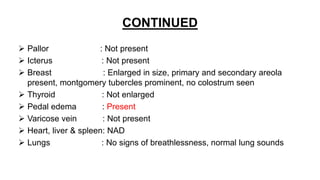 CONTINUED
 Pallor : Not present
 Icterus : Not present
 Breast : Enlarged in size, primary and secondary areola
present, montgomery tubercles prominent, no colostrum seen
 Thyroid : Not enlarged
 Pedal edema : Present
 Varicose vein : Not present
 Heart, liver & spleen: NAD
 Lungs : No signs of breathlessness, normal lung sounds
 