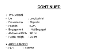 CONTINUED
 PALPATION
• Lie : Longitudinal
• Presentation : Cephalic
• Position : LOA
• Engagement : Not Engaged
• Abdominal Girth : 88 cm
• Fundal Height : 36 cm
 AUSCULTATION
• FSH : 144/min
 