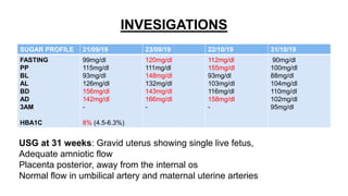 INVESIGATIONS
SUGAR PROFILE 21/09/19 23/09/19 22/10/19 31/10/19
FASTING
PP
BL
AL
BD
AD
3AM
HBA1C
99mg/dl
115mg/dl
93mg/dl
126mg/dl
156mg/dl
142mg/dl
-
8% (4.5-6.3%)
120mg/dl
111mg/dl
148mg/dl
132mg/dl
143mg/dl
166mg/dl
-
112mg/dl
155mg/dl
93mg/dl
103mg/dl
116mg/dl
158mg/dl
-
90mg/dl
100mg/dl
88mg/dl
104mg/dl
110mg/dl
102mg/dl
95mg/dl
USG at 31 weeks: Gravid uterus showing single live fetus,
Adequate amniotic flow
Placenta posterior, away from the internal os
Normal flow in umbilical artery and maternal uterine arteries
 