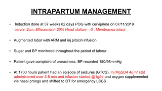 INTRAPARTUM MANAGEMENT
• Induction done at 37 weeks 02 days POG with cerviprime on 07/11/2019
cervix- 2cm, Effacement- 20% Head station- -3 , Membranes intact
• Augmented labor with ARM and inj pitocin infusion
• Sugar and BP monitored throughout the period of labour
• Patient gave complaint of uneasiness, BP recorded 150/98mmHg
• At 1730 hours patient had an episode of seizures (GTCS), Inj MgSO4 4g IV stat
administered over 3-5 min and infusion started @1g/hr and oxygen supplemented
via nasal prongs and shifted to OT for emergency LSCS
 