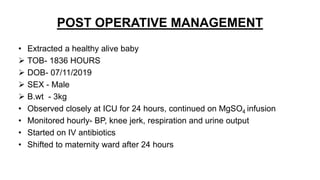 POST OPERATIVE MANAGEMENT
• Extracted a healthy alive baby
 TOB- 1836 HOURS
 DOB- 07/11/2019
 SEX - Male
 B.wt - 3kg
• Observed closely at ICU for 24 hours, continued on MgSO4 infusion
• Monitored hourly- BP, knee jerk, respiration and urine output
• Started on IV antibiotics
• Shifted to maternity ward after 24 hours
 