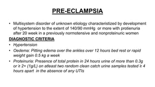 PRE-ECLAMPSIA
• Multisystem disorder of unknown etiology characteristized by development
of hypertension to the extent of 140/90 mmHg or more with protienuria
after 20 week in a previously normotensive and nonproteinuric women
DIAGNOSTIC CRITERIA
• Hypertension
• Oedema: Pitting edema over the ankles over 12 hours bed rest or rapid
weight gain 0.5 kg a week
• Proteinuria: Presence of total protein in 24 hours urine of more than 0.3g
or ≥ 2+ (1g/L) on atleast two random clean catch urine samples tested ≥ 4
hours apart in the absence of any UTIs
 