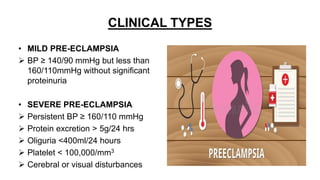 CLINICAL TYPES
• MILD PRE-ECLAMPSIA
 BP ≥ 140/90 mmHg but less than
160/110mmHg without significant
proteinuria
• SEVERE PRE-ECLAMPSIA
 Persistent BP ≥ 160/110 mmHg
 Protein excretion > 5g/24 hrs
 Oliguria <400ml/24 hours
 Platelet < 100,000/mm3
 Cerebral or visual disturbances
 