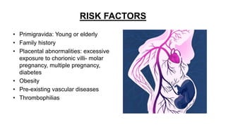 RISK FACTORS
• Primigravida: Young or elderly
• Family history
• Placental abnormalities: excessive
exposure to chorionic villi- molar
pregnancy, multiple pregnancy,
diabetes
• Obesity
• Pre-existing vascular diseases
• Thrombophilias
 