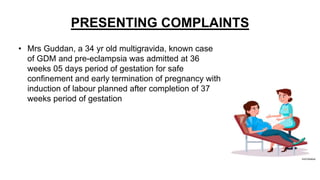 PRESENTING COMPLAINTS
• Mrs Guddan, a 34 yr old multigravida, known case
of GDM and pre-eclampsia was admitted at 36
weeks 05 days period of gestation for safe
confinement and early termination of pregnancy with
induction of labour planned after completion of 37
weeks period of gestation
 